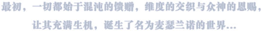 最初,一切都始于混沌的馈赠,维度的交织与众神的恩赐,让其充满生机,诞生了名为麦瑟兰诺的世界...