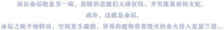 而在命运轮盘另一端,黑暗的恶魔们大肆征伐,并实施暴虐的支配或许,这就是命运,命运之轮开始转动,空间发生碰撞,异界的魔物带着毁灭的业火侵入麦瑟兰诺...