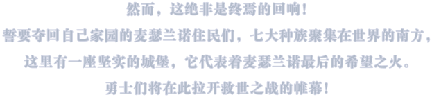 然而,这绝非是终焉的回响!誓要夺回自己家园的麦瑟兰诺住民们,七大种族聚集在世界界的南方这里有一座坚实的城堡,它代表着麦瑟兰诺最后的希望之火。勇士们将在此拉开救世之战的帷幕!